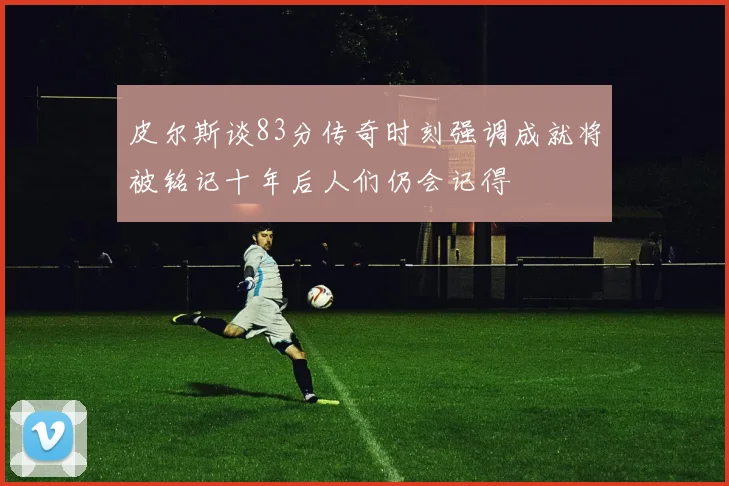 皮尔斯谈83分传奇时刻强调成就将被铭记十年后人们仍会记得