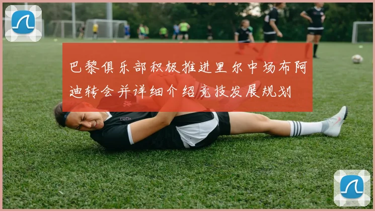 巴黎俱乐部积极推进里尔中场布阿迪转会并详细介绍竞技发展规划