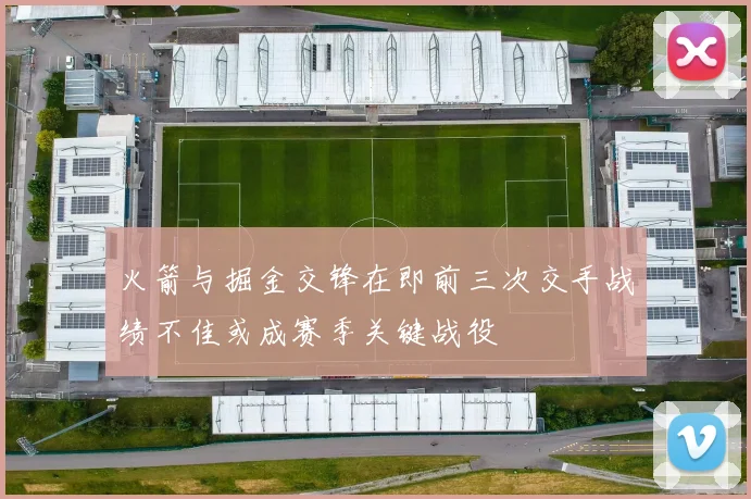 火箭与掘金交锋在即前三次交手战绩不佳或成赛季关键战役