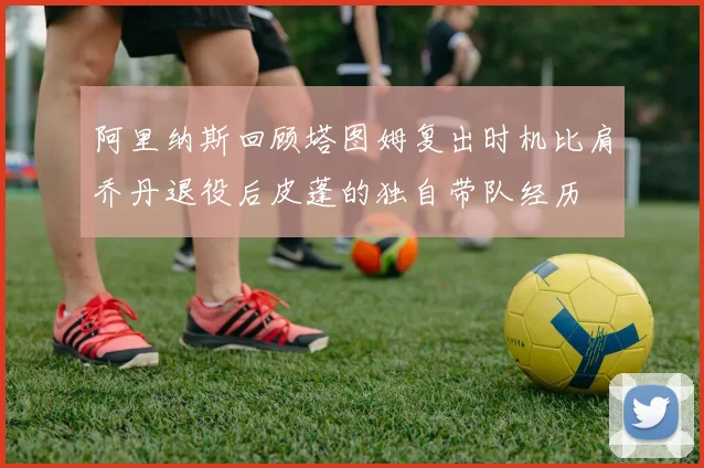 阿里纳斯回顾塔图姆复出时机比肩乔丹退役后皮蓬的独自带队经历