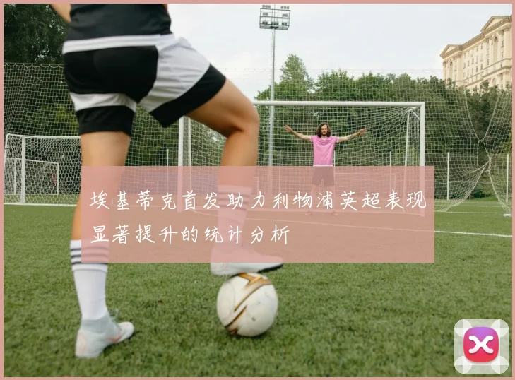 埃基蒂克首发助力利物浦英超表现显著提升的统计分析