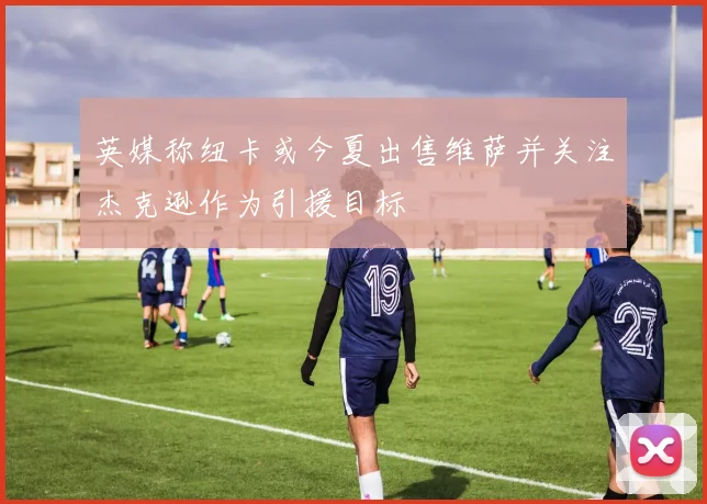 英媒称纽卡或今夏出售维萨并关注杰克逊作为引援目标