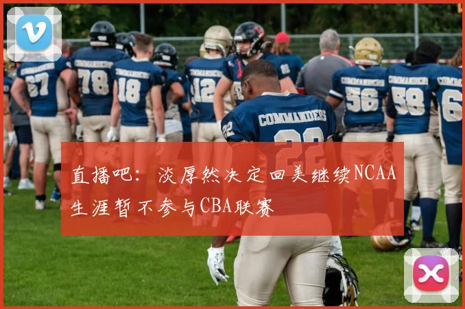 直播吧：淡厚然决定回美继续NCAA生涯暂不参与CBA联赛
