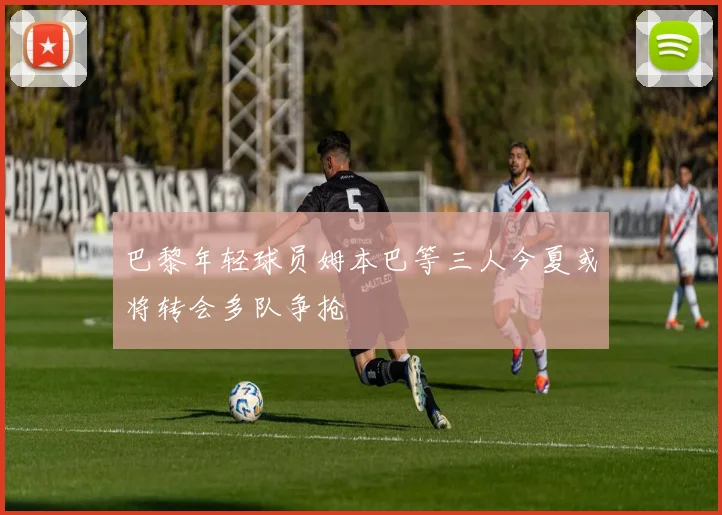 巴黎年轻球员姆本巴等三人今夏或将转会多队争抢