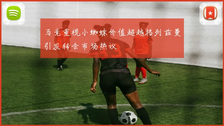 马竞重视小蜘蛛价值超越格列兹曼引发转会市场热议