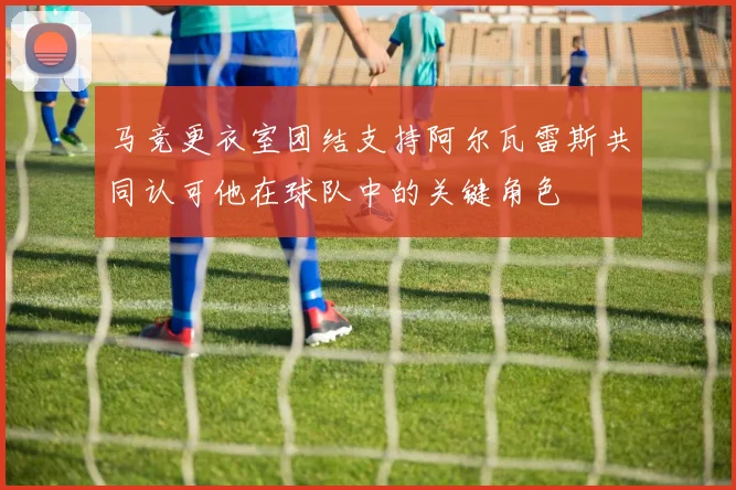 马竞更衣室团结支持阿尔瓦雷斯共同认可他在球队中的关键角色