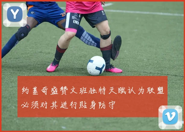 约基奇盛赞文班独特天赋认为联盟必须对其进行贴身防守