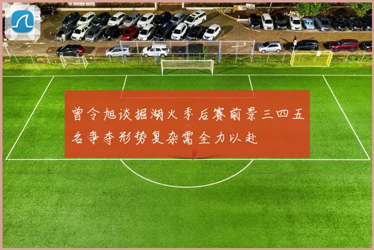 曾令旭谈掘湖火季后赛前景三四五名争夺形势复杂需全力以赴