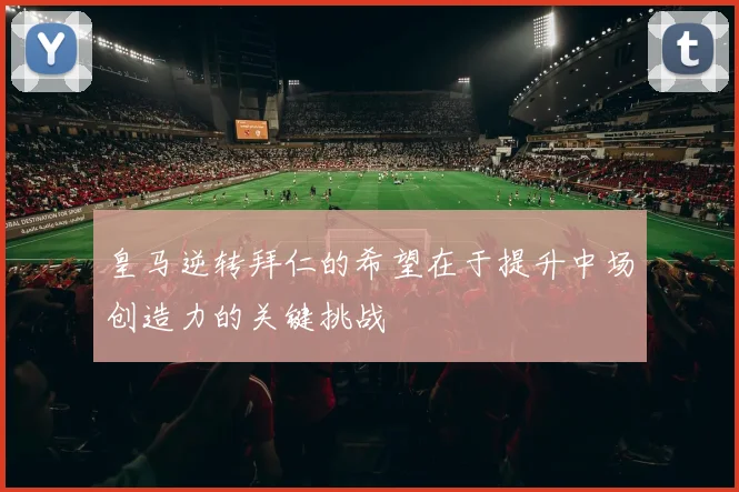 皇马逆转拜仁的希望在于提升中场创造力的关键挑战