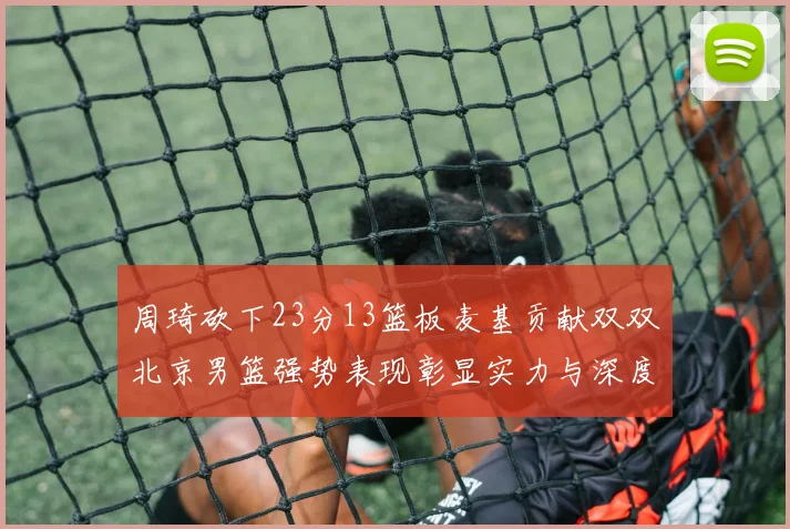 周琦砍下23分13篮板麦基贡献双双北京男篮强势表现彰显实力与深度