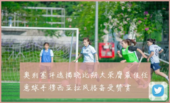 奥利塞评选揭晓比朔夫荣膺最佳任意球手穆西亚拉风格备受赞赏